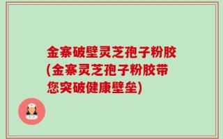 金寨破壁灵芝孢子粉胶(金寨灵芝孢子粉胶带您突破健康壁垒)