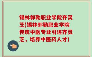 锡林郭勒职业学院齐灵芝(锡林郭勒职业学院传统中医专业引进齐灵芝，培养中医药人才)