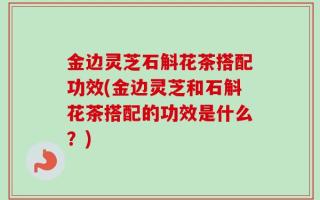 金边灵芝石斛花茶搭配功效(金边灵芝和石斛花茶搭配的功效是什么？)