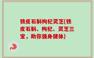 铁皮石斛枸杞灵芝(铁皮石斛、枸杞、灵芝三宝，助你强身健体)