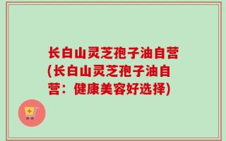 长白山灵芝孢子油自营(长白山灵芝孢子油自营：健康美容好选择)