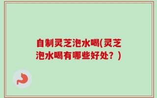 自制灵芝泡水喝(灵芝泡水喝有哪些好处？)