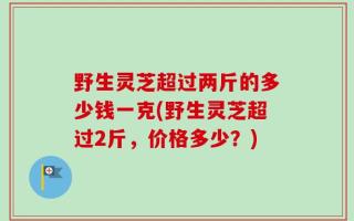 野生灵芝超过两斤的多少钱一克(野生灵芝超过2斤，价格多少？)