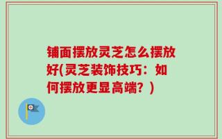 铺面摆放灵芝怎么摆放好(灵芝装饰技巧：如何摆放更显高端？)