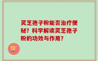灵芝孢子粉能否治疗便秘？科学解读灵芝孢子粉的功效与作用？