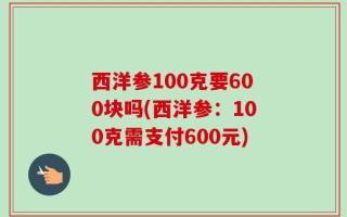 西洋参100克要600块吗(西洋参：100克需支付600元)