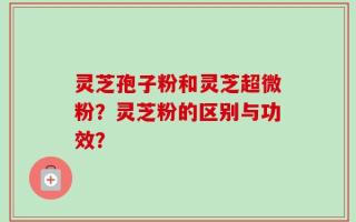灵芝孢子粉和灵芝超微粉？灵芝粉的区别与功效？