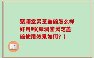 聚澜堂灵芝盖碗怎么样好用吗(聚澜堂灵芝盖碗使用效果如何？)