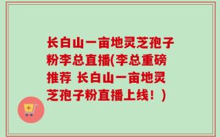 长白山一亩地灵芝孢子粉李总直播(李总重磅推荐 长白山一亩地灵芝孢子粉直播上线！)
