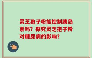灵芝孢子粉能控制胰岛素吗？探究灵芝孢子粉对糖尿病的影响？