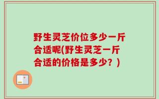 野生灵芝价位多少一斤合适呢(野生灵芝一斤合适的价格是多少？)