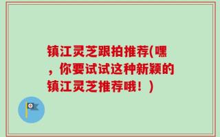 镇江灵芝跟拍推荐(嘿，你要试试这种新颖的镇江灵芝推荐哦！)