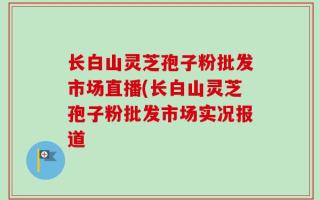 长白山灵芝孢子粉批发市场直播(长白山灵芝孢子粉批发市场实况报道