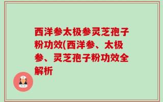 西洋参太极参灵芝孢子粉功效(西洋参、太极参、灵芝孢子粉功效全解析