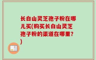 长白山灵芝孢子粉在哪儿买(购买长白山灵芝孢子粉的渠道在哪里？)