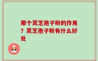 那个灵芝孢子粉的作用？灵芝孢子粉有什么好处