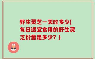 野生灵芝一天吃多少(每日适宜食用的野生灵芝份量是多少？)