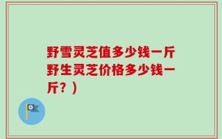野雪灵芝值多少钱一斤野生灵芝价格多少钱一斤？)