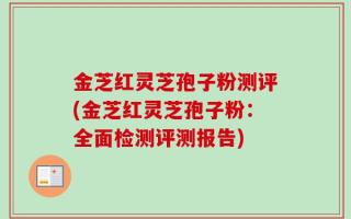 金芝红灵芝孢子粉测评(金芝红灵芝孢子粉：全面检测评测报告)