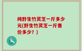纯野生竹灵芝一斤多少元(野生竹灵芝一斤售价多少？)
