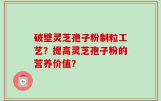 破壁灵芝孢子粉制粒工艺？提高灵芝孢子粉的营养价值？