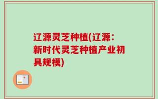 辽源灵芝种植(辽源：新时代灵芝种植产业初具规模)