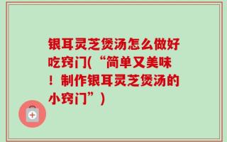 银耳灵芝煲汤怎么做好吃窍门(“简单又美味！制作银耳灵芝煲汤的小窍门”)