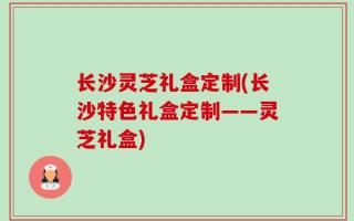 长沙灵芝礼盒定制(长沙特色礼盒定制——灵芝礼盒)