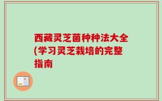 西藏灵芝菌种种法大全(学习灵芝栽培的完整指南