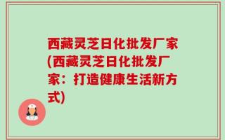 西藏灵芝日化批发厂家(西藏灵芝日化批发厂家：打造健康生活新方式)