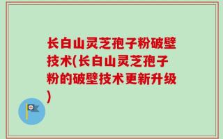 长白山灵芝孢子粉破壁技术(长白山灵芝孢子粉的破壁技术更新升级)