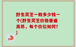 野生灵芝一般多少钱一个(野生灵芝价格普遍高昂，每个价位如何？)