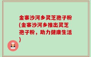 金寨沙河乡灵芝孢子粉(金寨沙河乡推出灵芝孢子粉，助力健康生活)