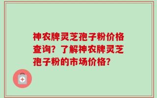 神农牌灵芝孢子粉价格查询？了解神农牌灵芝孢子粉的市场价格？