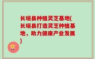 长垣县种植灵芝基地(长垣县打造灵芝种植基地，助力健康产业发展)