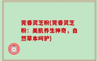 莞香灵芝粉(莞香灵芝粉：美肌养生神奇，自然草本呵护)