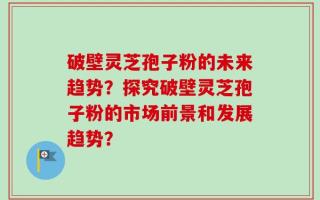 破壁灵芝孢子粉的未来趋势？探究破壁灵芝孢子粉的市场前景和发展趋势？