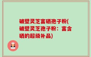 破壁灵芝富硒孢子粉(破壁灵芝孢子粉：富含硒的超级补品)