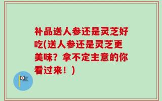 补品送人参还是灵芝好吃(送人参还是灵芝更美味？拿不定主意的你看过来！)