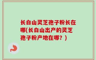长白山灵芝孢子粉长在哪(长白山出产的灵芝孢子粉产地在哪？)