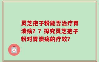 灵芝孢子粉能否治疗胃溃疡？？探究灵芝孢子粉对胃溃疡的疗效？
