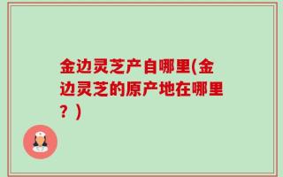 金边灵芝产自哪里(金边灵芝的原产地在哪里？)