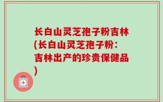 长白山灵芝孢子粉吉林(长白山灵芝孢子粉：吉林出产的珍贵保健品)