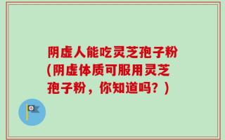 阴虚人能吃灵芝孢子粉(阴虚体质可服用灵芝孢子粉，你知道吗？)