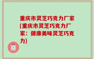 重庆市灵芝巧克力厂家(重庆市灵芝巧克力厂家：健康美味灵芝巧克力)