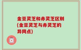 金豆灵芝和赤灵芝区别(金豆灵芝与赤灵芝的异同点)