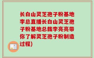 长白山灵芝孢子粉基地李总直播长白山灵芝孢子粉基地总裁李亮亮带你了解灵芝孢子粉制造过程)