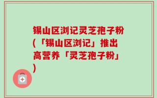 锡山区浏记灵芝孢子粉(「锡山区浏记」推出高营养「灵芝孢子粉」)