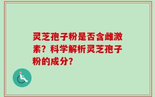 灵芝孢子粉是否含雌激素？科学解析灵芝孢子粉的成分？