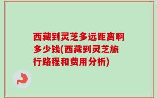 西藏到灵芝多远距离啊多少钱(西藏到灵芝旅行路程和费用分析)